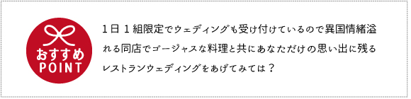 おすすめポイント1 日1 組限定でウェディングも受け付けているので異国情緒あふれる同店であなただけの思い出に残るレストランウェディングをあげてみて
は。