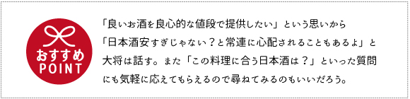 「良いお酒を良心的な値段で提供したい」という思いから「日本酒安すぎじゃない？と常連に心配されることもあるよ」と大将は話す。また「この料理に合
う日本酒は？」といった質問にも気軽に応えてもらえるので尋ねてみるのもいいだろう。