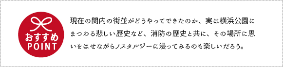 現在の関内の街並がどうやってできたのか、実は横浜公園にまつわる悲しい歴史など、消防の歴史と共に、その場所に思いをはせながらノスタルジーに浸ってみるのも楽しいだろう。